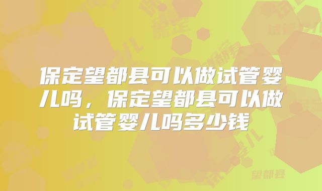 保定望都县可以做试管婴儿吗,保定望都县可以做试管婴儿吗多少钱