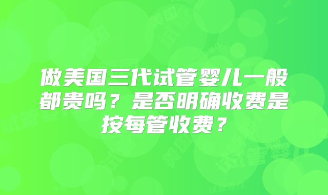 做美国三代试管婴儿一般都贵吗？是否明确收费是按每管收费？