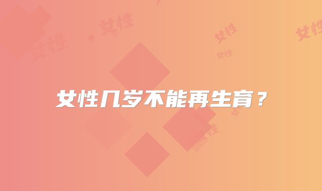 女性几岁不能再生育？