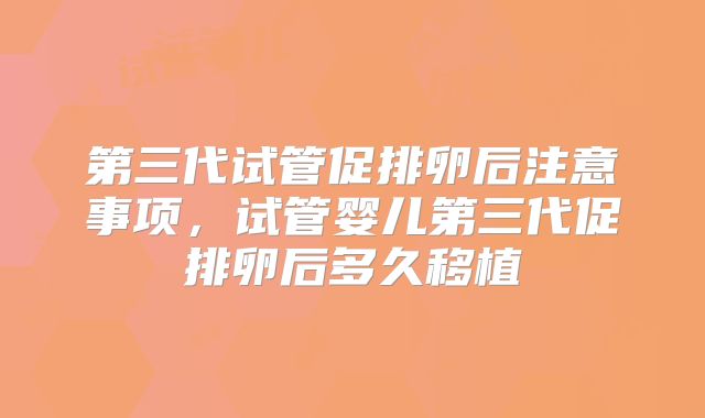第三代试管促排卵后注意事项，试管婴儿第三代促排卵后多久移植