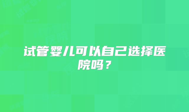 试管婴儿可以自己选择医院吗?