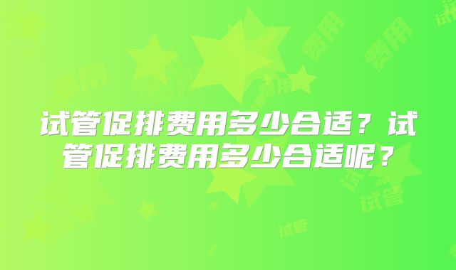 试管促排费用多少合适？试管促排费用多少合适呢？