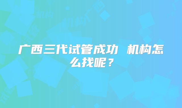 广西三代试管成功 机构怎么找呢?