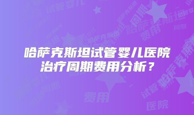 哈萨克斯坦试管婴儿医院治疗周期费用分析？