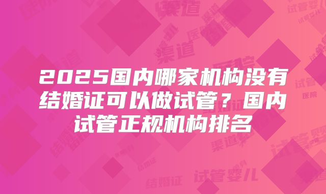 2025国内哪家机构没有结婚证可以做试管？国内试管正规机构排名