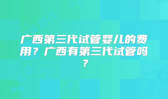 广西第三代试管婴儿的费用?广西有第三代试管吗?