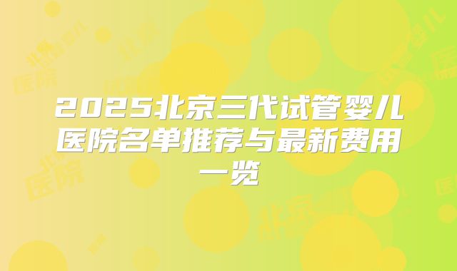 2025北京三代试管婴儿医院名单推荐与最新费用一览
