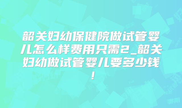 韶关妇幼保健院做试管婴儿怎么样费用只需2_韶关妇幼做试管婴儿要多少钱！