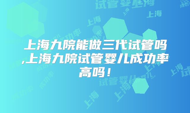上海九院能做三代试管吗,上海九院试管婴儿成功率高吗！