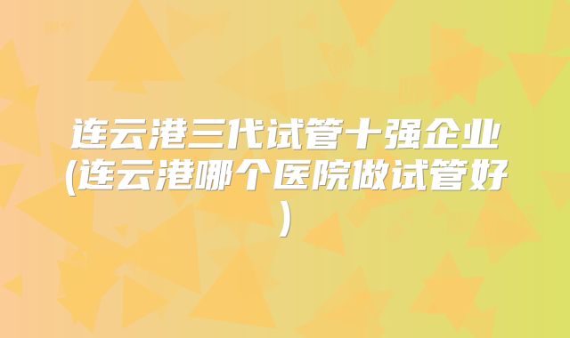 连云港三代试管十强企业(连云港哪个医院做试管好)