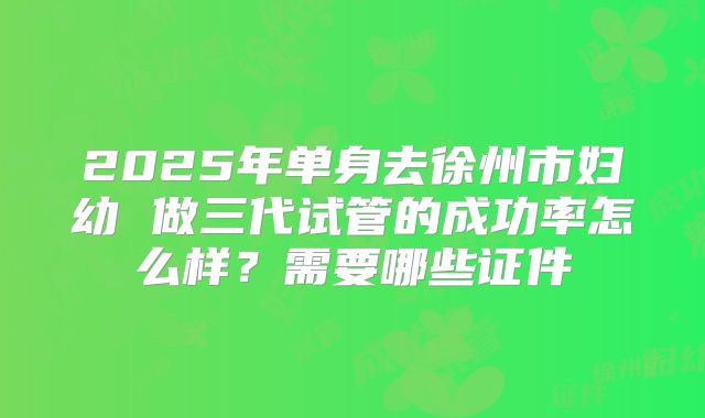 2025年单身去徐州市妇幼 做三代试管的成功率怎么样？需要哪些证件