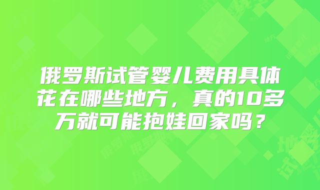 俄罗斯试管婴儿费用具体花在哪些地方，真的10多万就可能抱娃回家吗？