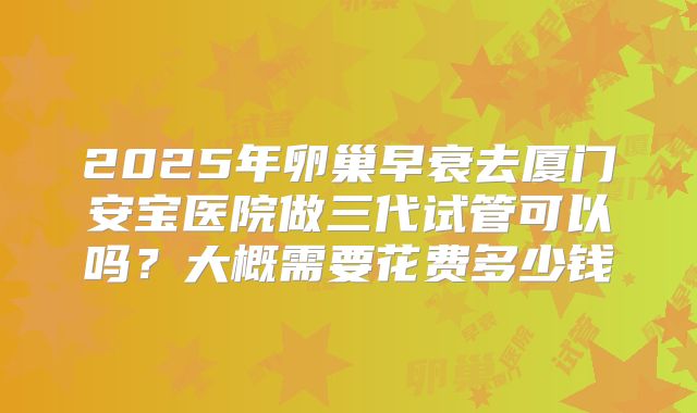 2025年卵巢早衰去厦门安宝医院做三代试管可以吗？大概需要花费多少钱