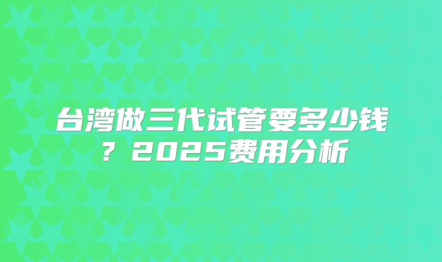 台湾做三代试管要多少钱？2025费用分析