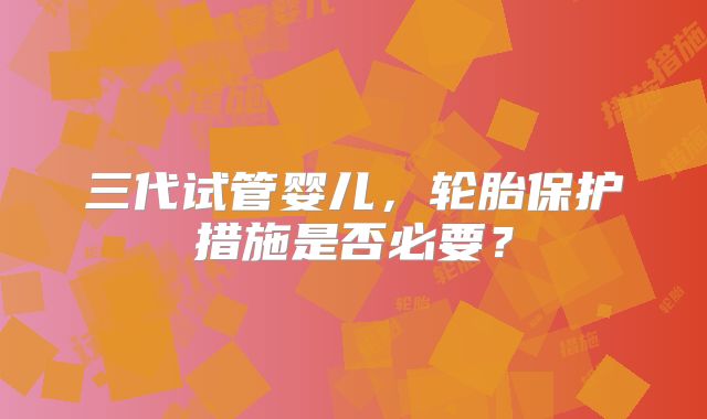 三代试管婴儿，轮胎保护措施是否必要？