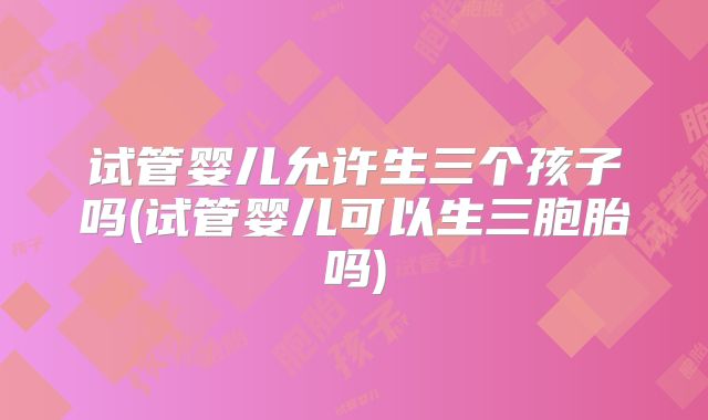 试管婴儿允许生三个孩子吗(试管婴儿可以生三胞胎吗)