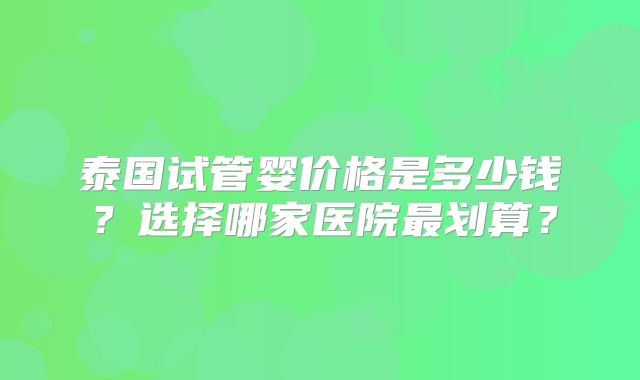 泰国试管婴价格是多少钱？选择哪家医院最划算？