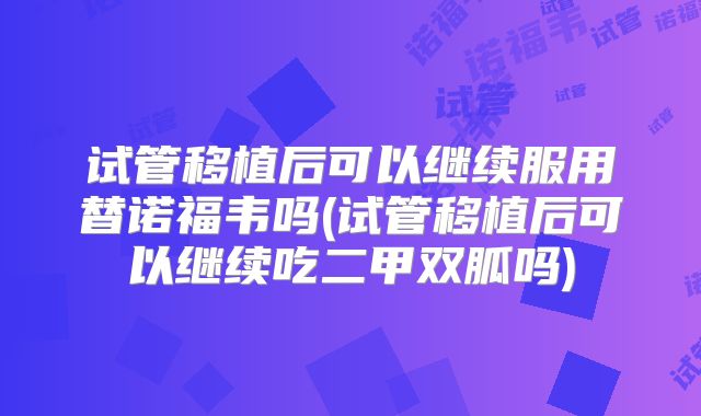 试管移植后可以继续服用替诺福韦吗(试管移植后可以继续吃二甲双胍吗)