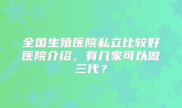 全国生殖医院私立比较好医院介绍，有几家可以做三代？
