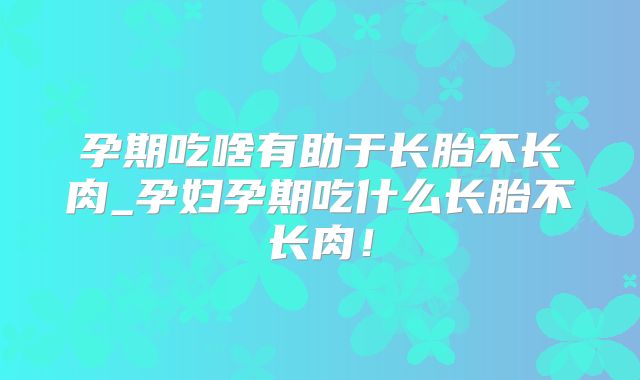 孕期吃啥有助于长胎不长肉_孕妇孕期吃什么长胎不长肉!