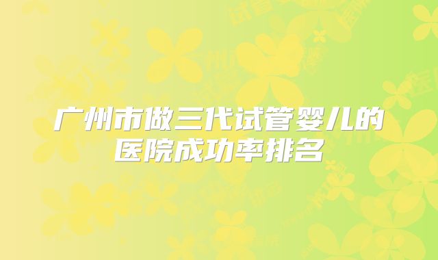 广州市做三代试管婴儿的医院成功率排名