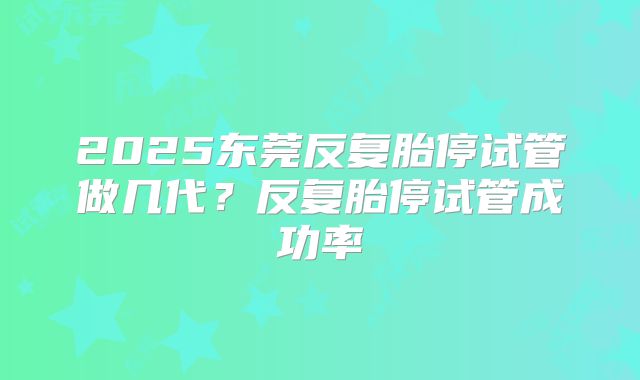 2025东莞反复胎停试管做几代?反复胎停试管成功率