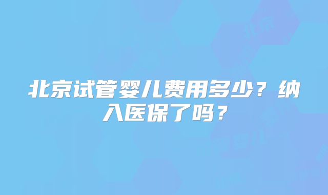 北京试管婴儿费用多少？纳入医保了吗？