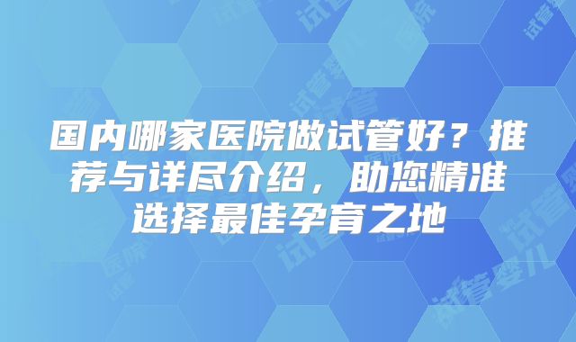 国内哪家医院做试管好？推荐与详尽介绍，助您精准选择最佳孕育之地