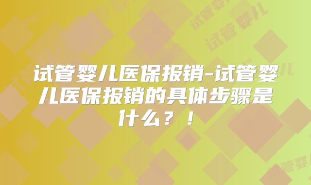 试管婴儿医保报销-试管婴儿医保报销的具体步骤是什么？！