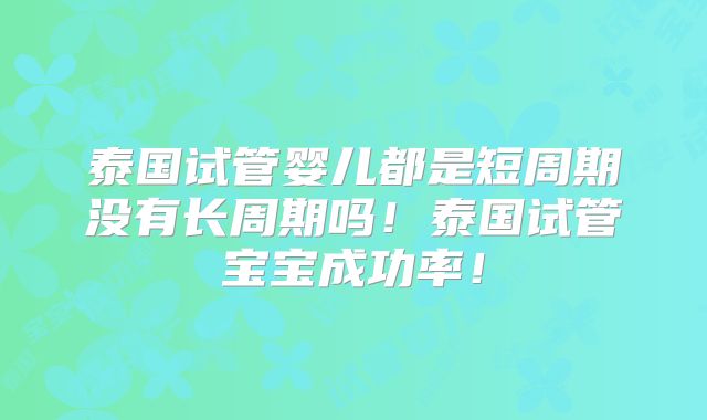 泰国试管婴儿都是短周期没有长周期吗！泰国试管宝宝成功率！