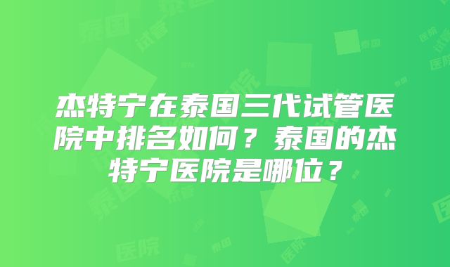 杰特宁在泰国三代试管医院中排名如何？泰国的杰特宁医院是哪位？