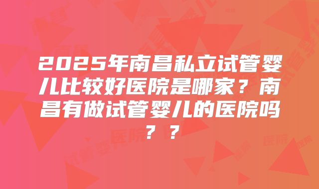 2025年南昌私立试管婴儿比较好医院是哪家？南昌有做试管婴儿的医院吗？？