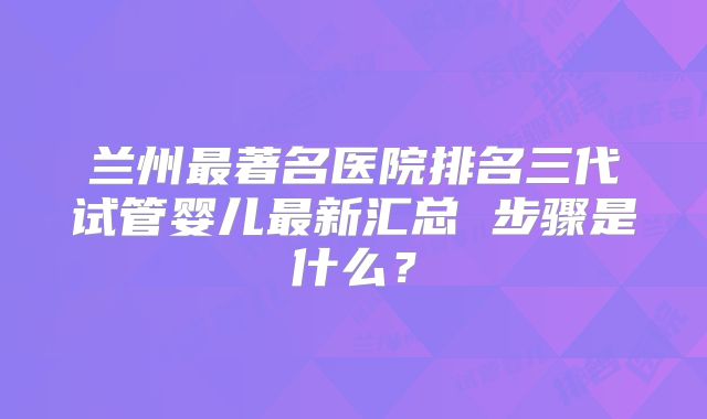 兰州最著名医院排名三代试管婴儿最新汇总 步骤是什么？