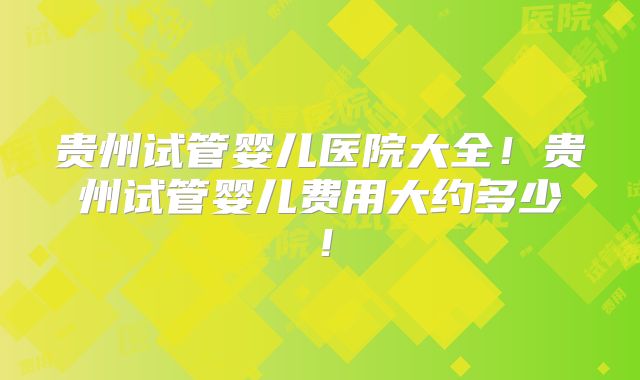贵州试管婴儿医院大全！贵州试管婴儿费用大约多少！