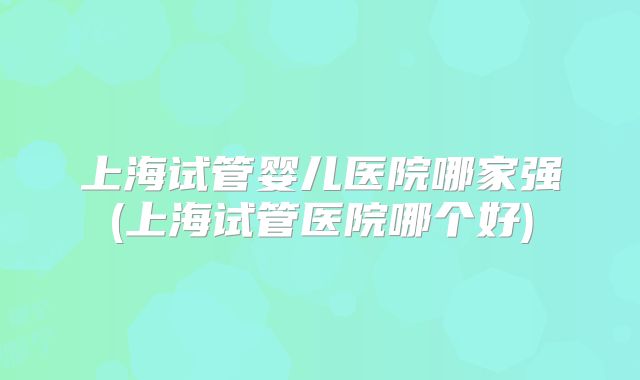上海试管婴儿医院哪家强(上海试管医院哪个好)