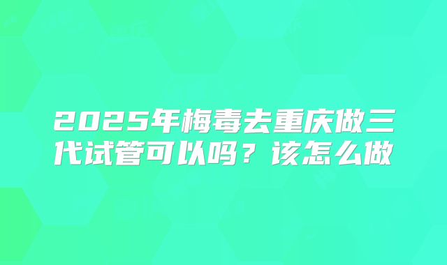 2025年梅毒去重庆做三代试管可以吗？该怎么做
