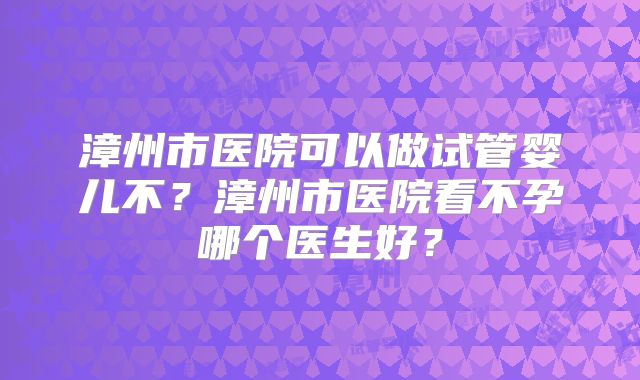 漳州市医院可以做试管婴儿不？漳州市医院看不孕哪个医生好？