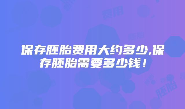保存胚胎费用大约多少,保存胚胎需要多少钱!