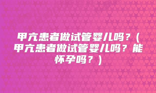 甲亢患者做试管婴儿吗？(甲亢患者做试管婴儿吗？能怀孕吗？)