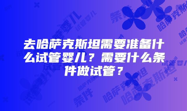 去哈萨克斯坦需要准备什么试管婴儿？需要什么条件做试管？