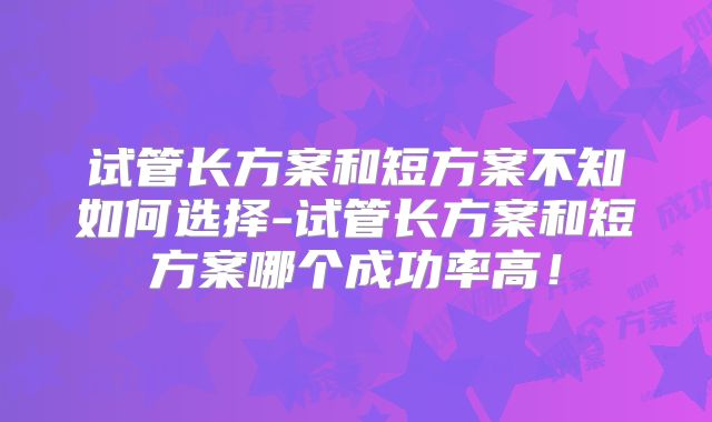 试管长方案和短方案不知如何选择-试管长方案和短方案哪个成功率高！