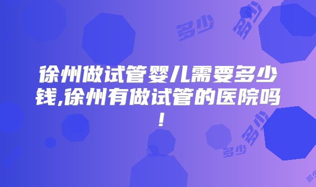 徐州做试管婴儿需要多少钱,徐州有做试管的医院吗!