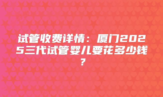 试管收费详情：厦门2025三代试管婴儿要花多少钱？