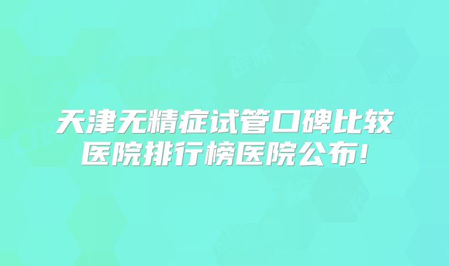 天津无精症试管口碑比较医院排行榜医院公布!