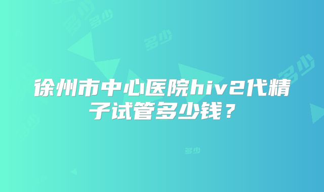 徐州市中心医院hiv2代精子试管多少钱？