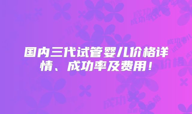 国内三代试管婴儿价格详情、成功率及费用!