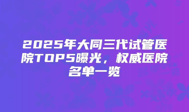 2025年大同三代试管医院TOP5曝光，权威医院名单一览