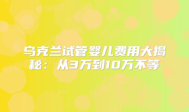 乌克兰试管婴儿费用大揭秘：从3万到10万不等