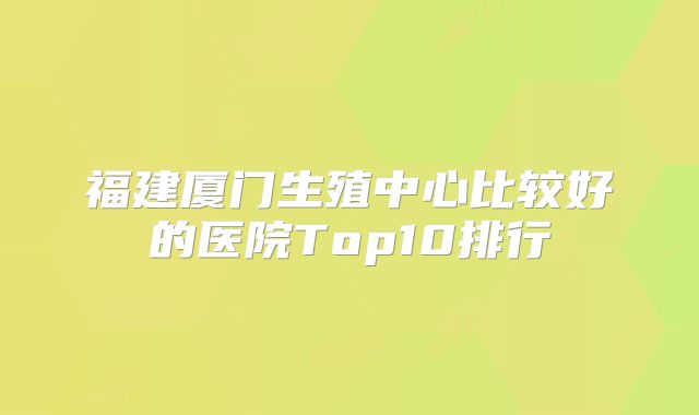 福建厦门生殖中心比较好的医院Top10排行