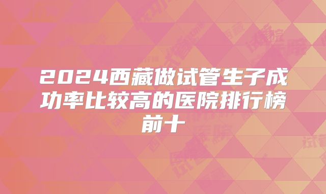2024西藏做试管生子成功率比较高的医院排行榜前十